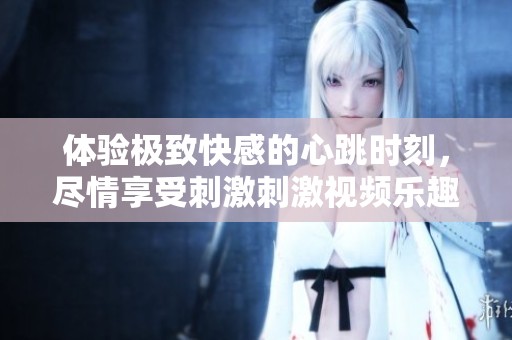 体验极致快感的心跳时刻，尽情享受刺激刺激视频乐趣