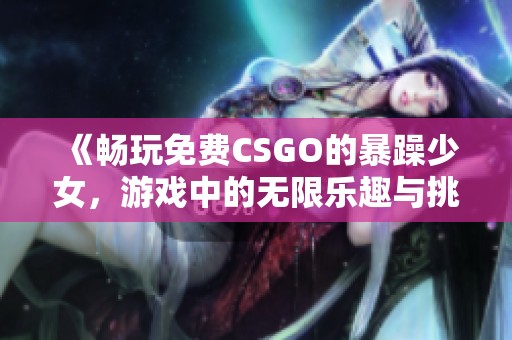 《畅玩免费CSGO的暴躁少女，游戏中的无限乐趣与挑战》