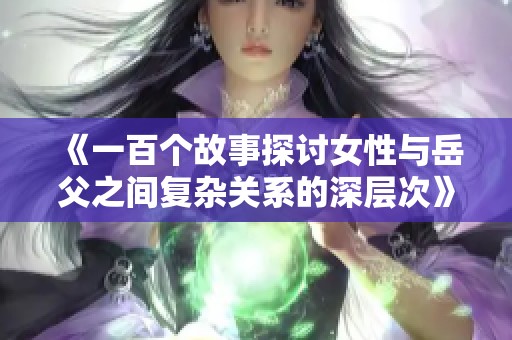 《一百个故事探讨女性与岳父之间复杂关系的深层次》