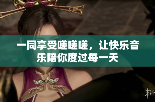 一同享受嗟嗟嗟，让快乐音乐陪你度过每一天