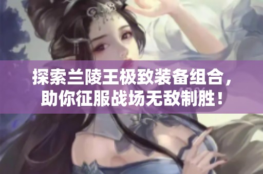 探索兰陵王极致装备组合，助你征服战场无敌制胜！