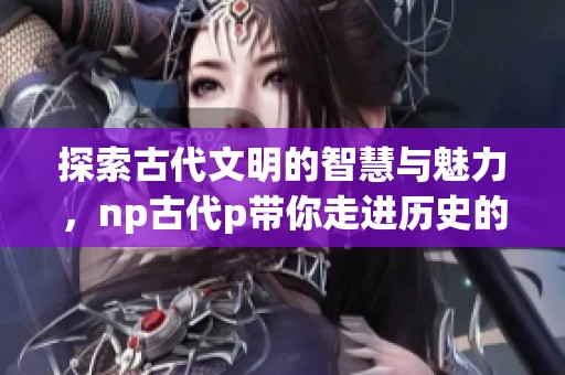 探索古代文明的智慧与魅力，np古代p带你走进历史的深处