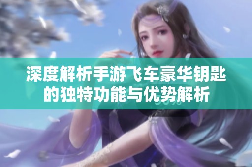深度解析手游飞车豪华钥匙的独特功能与优势解析