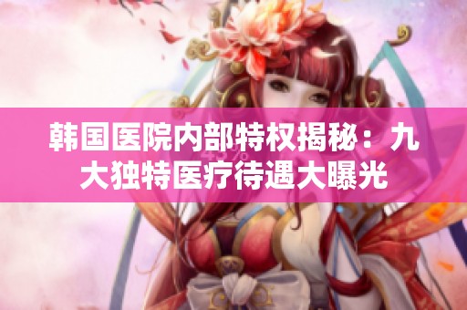 韩国医院内部特权揭秘：九大独特医疗待遇大曝光