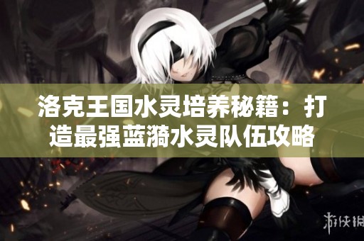 洛克王国水灵培养秘籍：打造最强蓝漪水灵队伍攻略