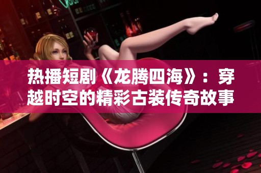 热播短剧《龙腾四海》：穿越时空的精彩古装传奇故事