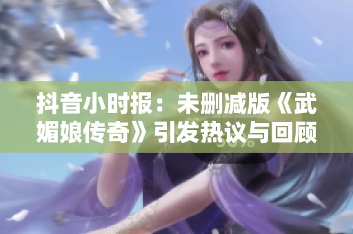 抖音小时报：未删减版《武媚娘传奇》引发热议与回顾