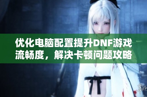 优化电脑配置提升DNF游戏流畅度，解决卡顿问题攻略