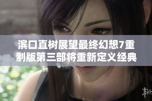 滨口直树展望最终幻想7重制版第三部将重新定义经典体验
