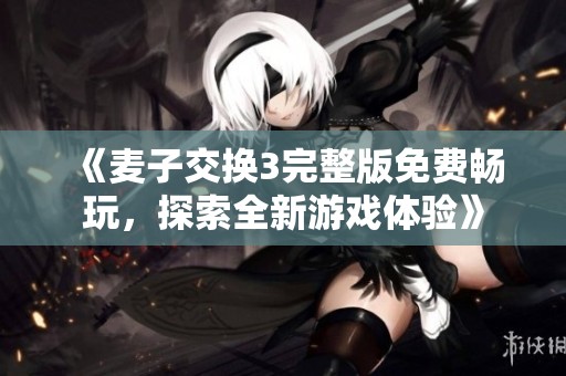 《麦子交换3完整版免费畅玩，探索全新游戏体验》