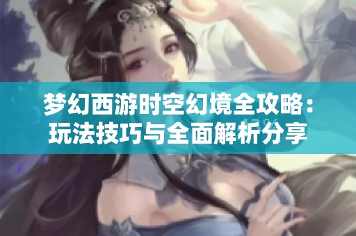 梦幻西游时空幻境全攻略：玩法技巧与全面解析分享
