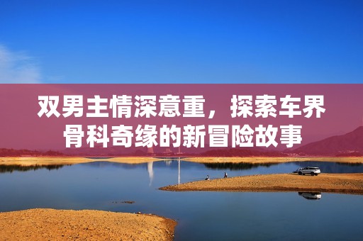 双男主情深意重，探索车界骨科奇缘的新冒险故事