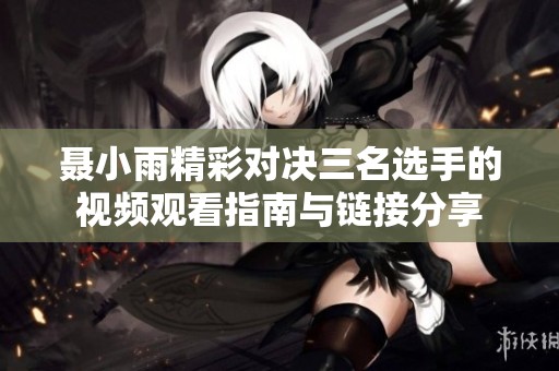 聂小雨精彩对决三名选手的视频观看指南与链接分享