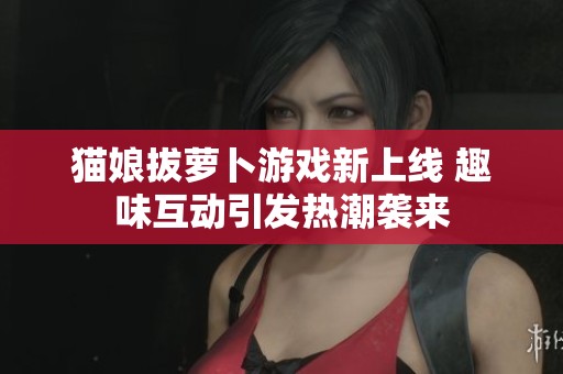 猫娘拔萝卜游戏新上线 趣味互动引发热潮袭来