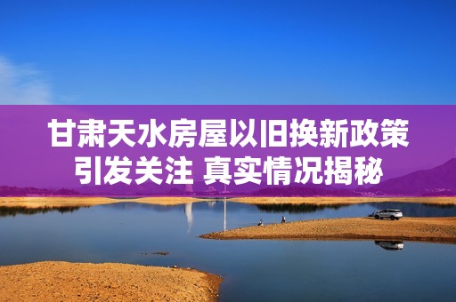 甘肃天水房屋以旧换新政策引发关注 真实情况揭秘
