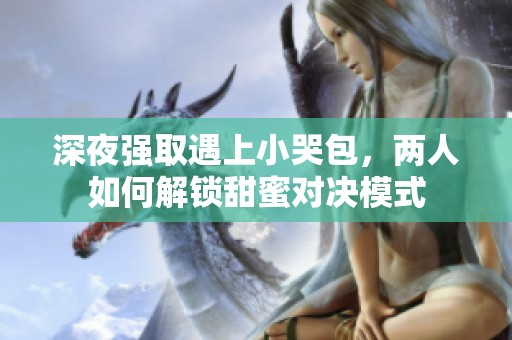 深夜强取遇上小哭包，两人如何解锁甜蜜对决模式