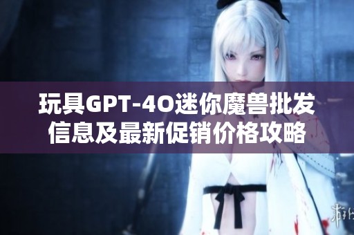 玩具GPT-4O迷你魔兽批发信息及最新促销价格攻略