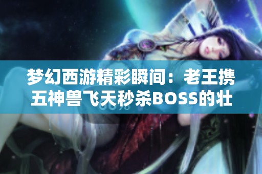 梦幻西游精彩瞬间：老王携五神兽飞天秒杀BOSS的壮丽挑战！