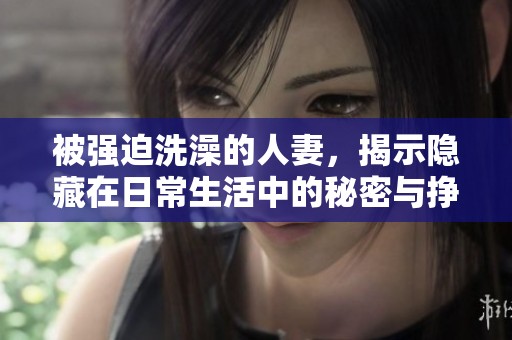 被强迫洗澡的人妻，揭示隐藏在日常生活中的秘密与挣扎