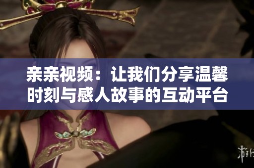 亲亲视频：让我们分享温馨时刻与感人故事的互动平台