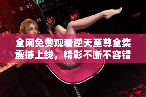 全网免费观看逆天至尊全集震撼上线，精彩不断不容错过