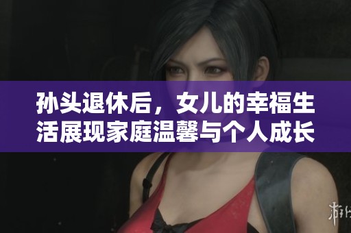 孙头退休后，女儿的幸福生活展现家庭温馨与个人成长
