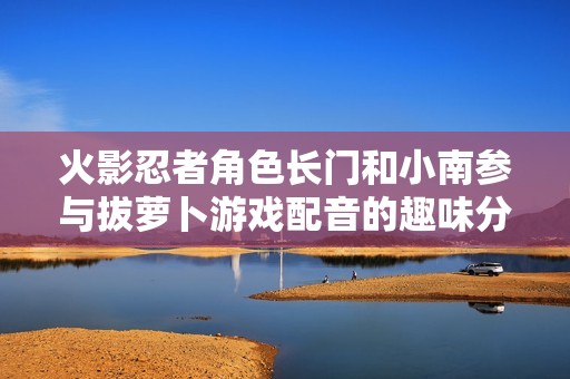 火影忍者角色长门和小南参与拔萝卜游戏配音的趣味分析