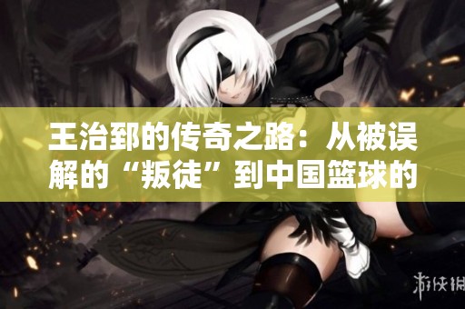王治郅的传奇之路：从被误解的“叛徒”到中国篮球的伟大象征