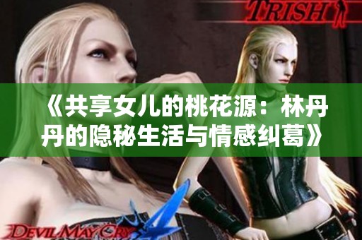 《共享女儿的桃花源：林丹丹的隐秘生活与情感纠葛》