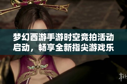 梦幻西游手游时空竞拍活动启动，畅享全新指尖游戏乐趣
