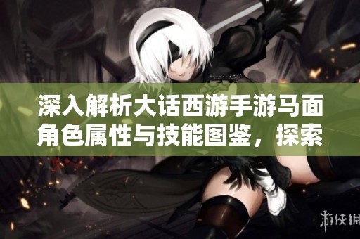 深入解析大话西游手游马面角色属性与技能图鉴，探索极品属性的秘密