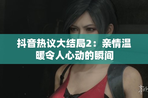 抖音热议大结局2：亲情温暖令人心动的瞬间