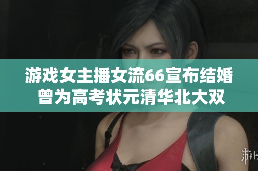 游戏女主播女流66宣布结婚 曾为高考状元清华北大双学位毕业生