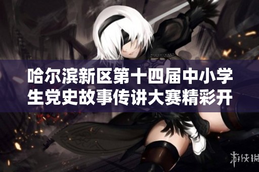 哈尔滨新区第十四届中小学生党史故事传讲大赛精彩开启