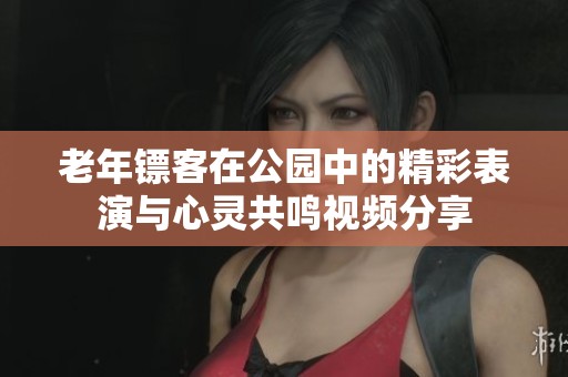 老年镖客在公园中的精彩表演与心灵共鸣视频分享