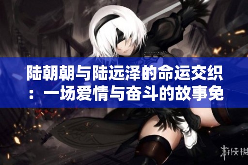 陆朝朝与陆远泽的命运交织：一场爱情与奋斗的故事免费阅读