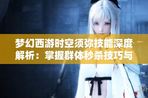 梦幻西游时空须弥技能深度解析：掌握群体秒杀技巧与四大法系秘籍