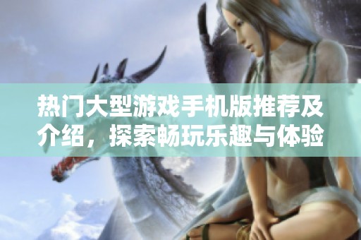 热门大型游戏手机版推荐及介绍，探索畅玩乐趣与体验