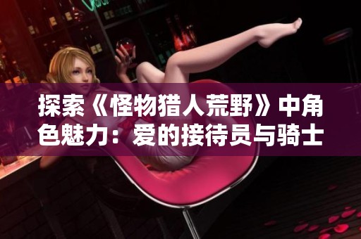 探索《怪物猎人荒野》中角色魅力：爱的接待员与骑士的故事