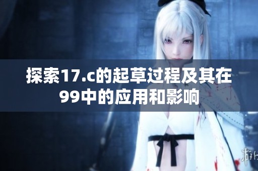 探索17.c的起草过程及其在99中的应用和影响