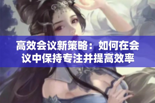高效会议新策略：如何在会议中保持专注并提高效率