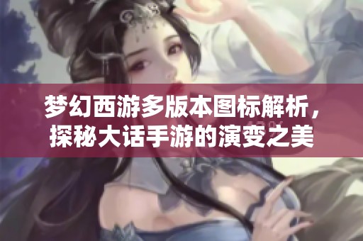 梦幻西游多版本图标解析，探秘大话手游的演变之美