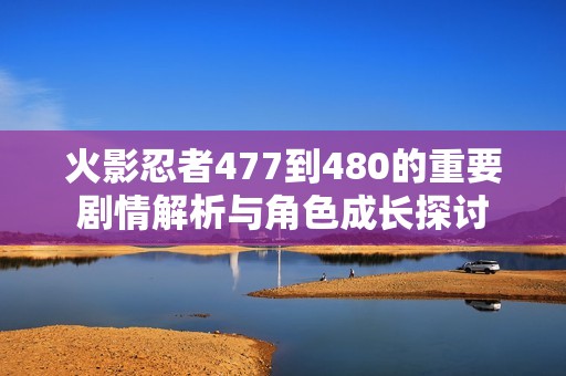 火影忍者477到480的重要剧情解析与角色成长探讨