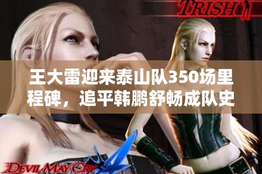 王大雷迎来泰山队350场里程碑，追平韩鹏舒畅成队史第二