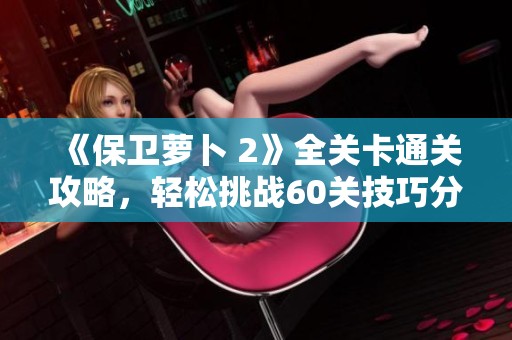 《保卫萝卜 2》全关卡通关攻略，轻松挑战60关技巧分享