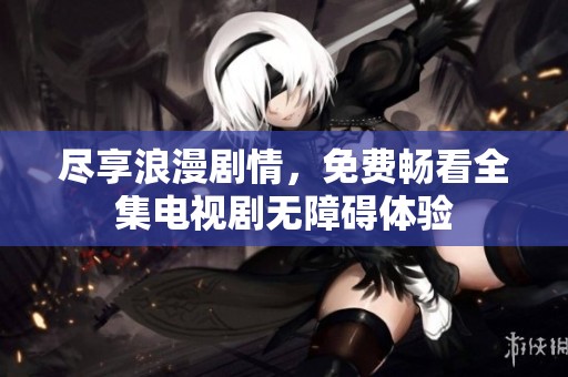 尽享浪漫剧情，免费畅看全集电视剧无障碍体验