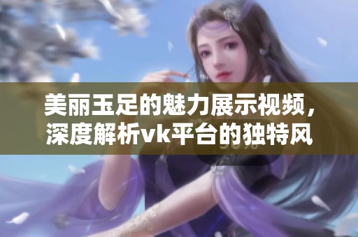 美丽玉足的魅力展示视频，深度解析vk平台的独特风格