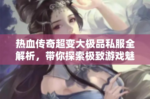 热血传奇超变大极品私服全解析，带你探索极致游戏魅力