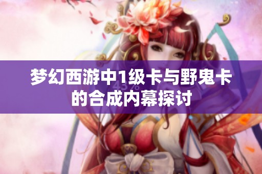梦幻西游中1级卡与野鬼卡的合成内幕探讨