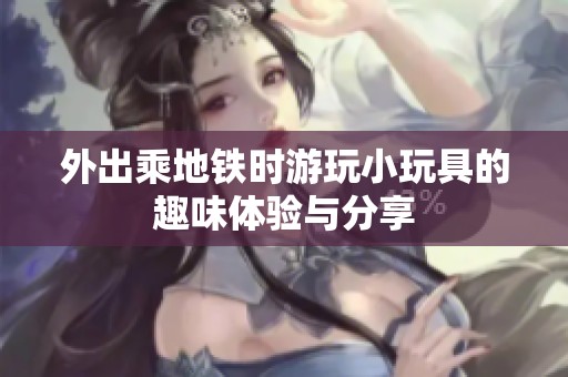 外出乘地铁时游玩小玩具的趣味体验与分享